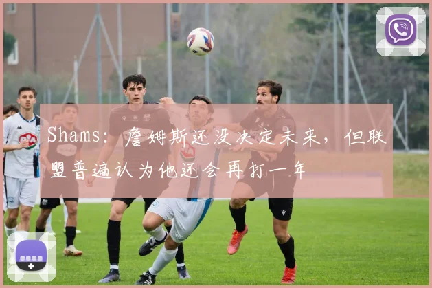 Shams：詹姆斯还没决定未来，但联盟普遍认为他还会再打一年