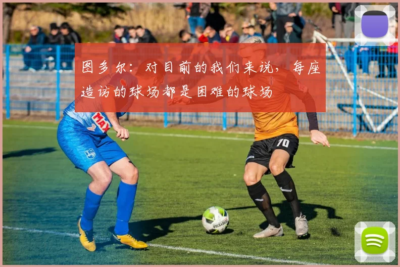 图多尔：对目前的我们来说，每座造访的球场都是困难的球场